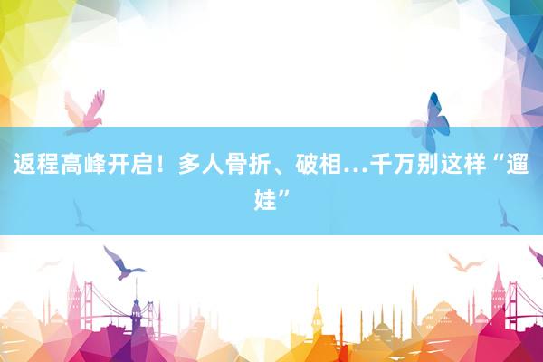 返程高峰开启！多人骨折、破相…千万别这样“遛娃”