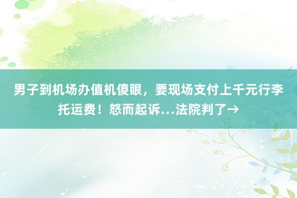 男子到机场办值机傻眼，要现场支付上千元行李托运费！怒而起诉…法院判了→