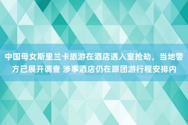 中国母女斯里兰卡旅游在酒店遇入室抢劫，当地警方已展开调查 涉事酒店仍在跟团游行程安排内