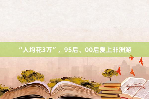 “人均花3万”，95后、00后爱上非洲游