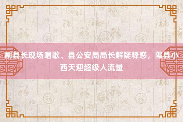 副县长现场唱歌、县公安局局长解疑释惑，隰县小西天迎超级人流量