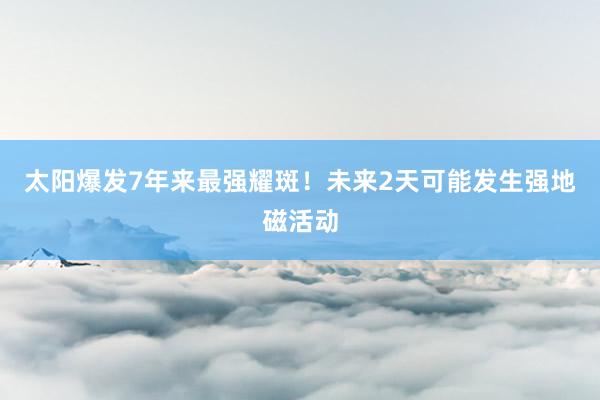 太阳爆发7年来最强耀斑！未来2天可能发生强地磁活动