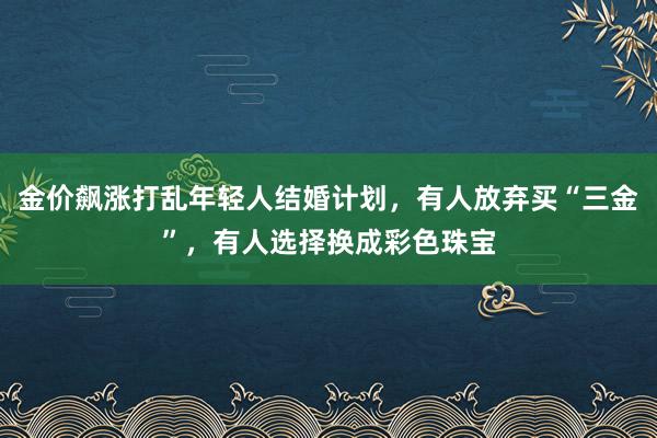 金价飙涨打乱年轻人结婚计划，有人放弃买“三金”，有人选择换成彩色珠宝