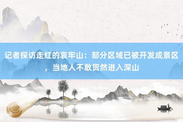 记者探访走红的哀牢山：部分区域已被开发成景区，当地人不敢贸然进入深山