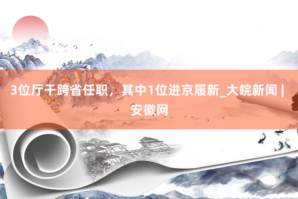 3位厅干跨省任职，其中1位进京履新_大皖新闻 | 安徽网