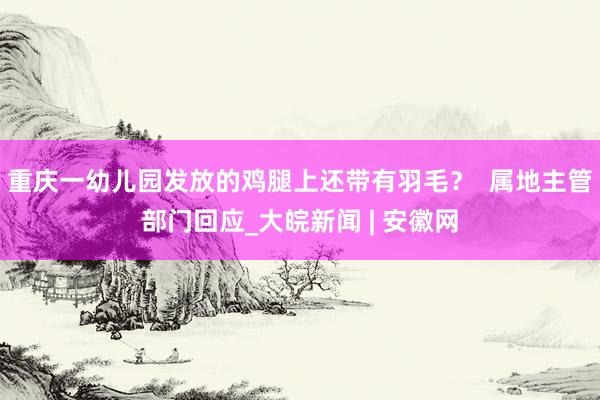 ﻿重庆一幼儿园发放的鸡腿上还带有羽毛？  属地主管部门回应_大皖新闻 | 安徽网