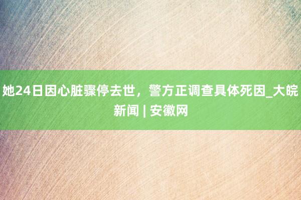 她24日因心脏骤停去世，警方正调查具体死因_大皖新闻 | 安徽网