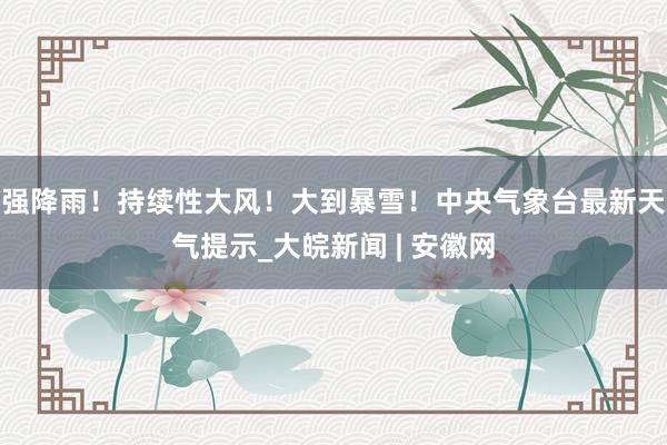 强降雨！持续性大风！大到暴雪！中央气象台最新天气提示_大皖新闻 | 安徽网