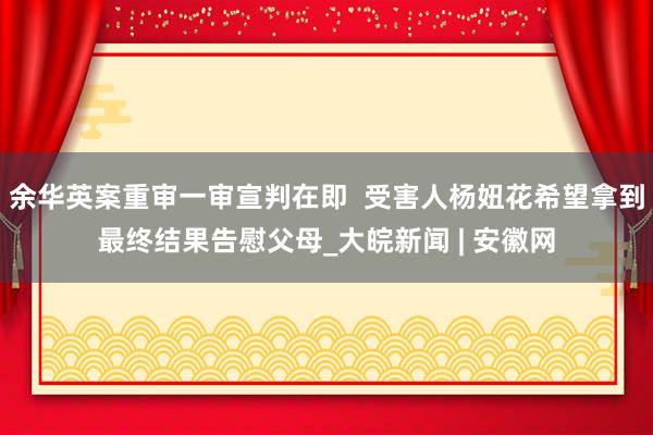 余华英案重审一审宣判在即  受害人杨妞花希望拿到最终结果告慰父母_大皖新闻 | 安徽网