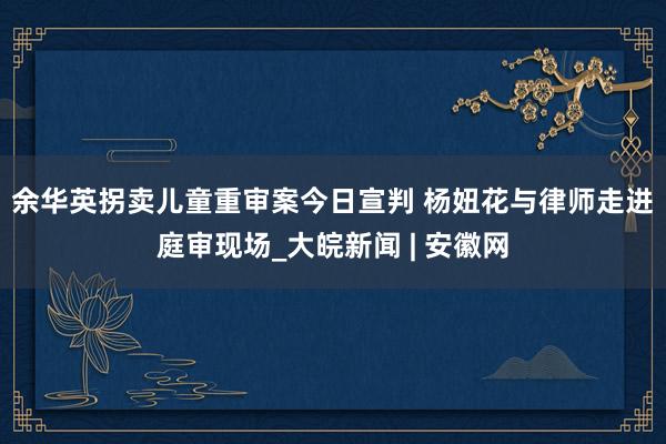 ﻿余华英拐卖儿童重审案今日宣判 杨妞花与律师走进庭审现场_大皖新闻 | 安徽网