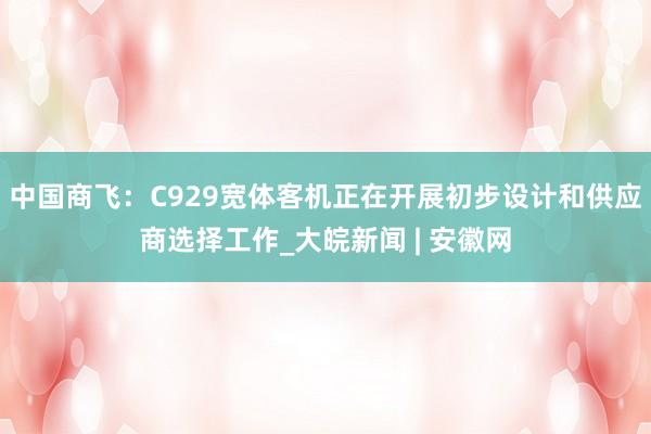 中国商飞：C929宽体客机正在开展初步设计和供应商选择工作_大皖新闻 | 安徽网