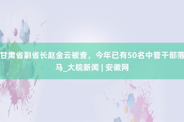 甘肃省副省长赵金云被查，今年已有50名中管干部落马_大皖新闻 | 安徽网