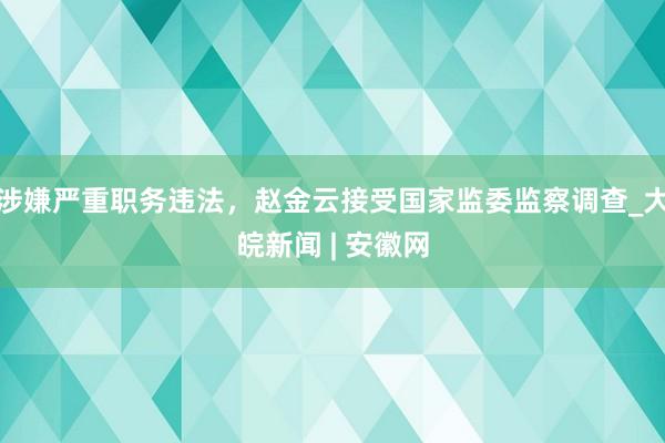 涉嫌严重职务违法，赵金云接受国家监委监察调查_大皖新闻 | 安徽网