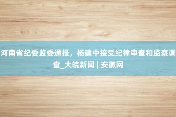 河南省纪委监委通报，杨建中接受纪律审查和监察调查_大皖新闻 | 安徽网