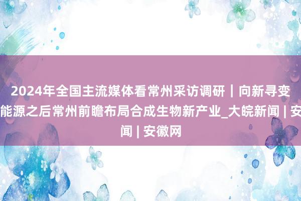 2024年全国主流媒体看常州采访调研｜向新寻变，新能源之后常州前瞻布局合成生物新产业_大皖新闻 | 安徽网