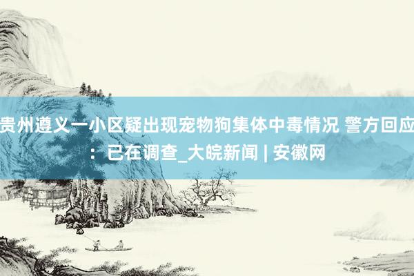 贵州遵义一小区疑出现宠物狗集体中毒情况 警方回应：已在调查_大皖新闻 | 安徽网