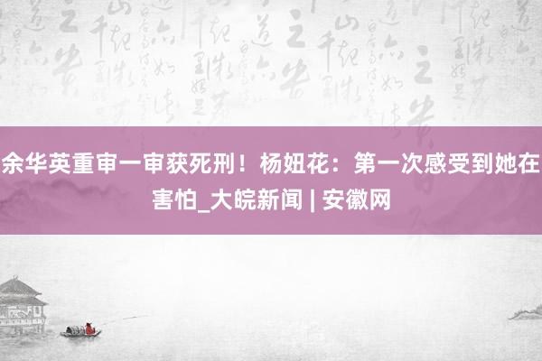 余华英重审一审获死刑！杨妞花：第一次感受到她在害怕_大皖新闻 | 安徽网