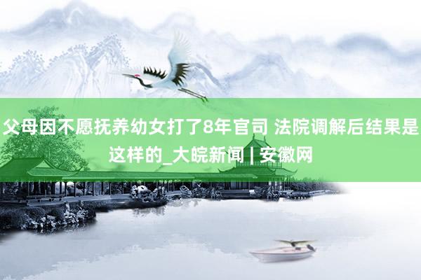 父母因不愿抚养幼女打了8年官司 法院调解后结果是这样的_大皖新闻 | 安徽网