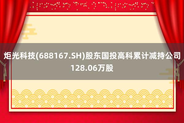 炬光科技(688167.SH)股东国投高科累计减持公司128.06万股