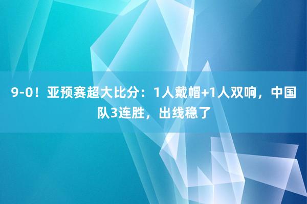 9-0！亚预赛超大比分：1人戴帽+1人双响，中国队3连胜，出线稳了