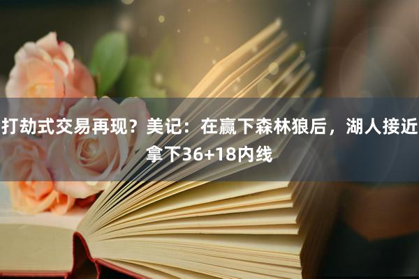 打劫式交易再现？美记：在赢下森林狼后，湖人接近拿下36+18内线