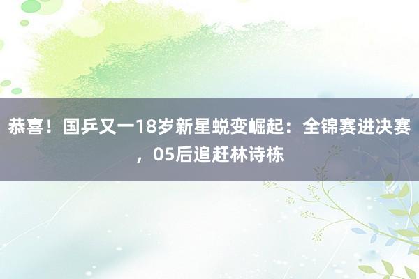 恭喜！国乒又一18岁新星蜕变崛起：全锦赛进决赛，05后追赶林诗栋