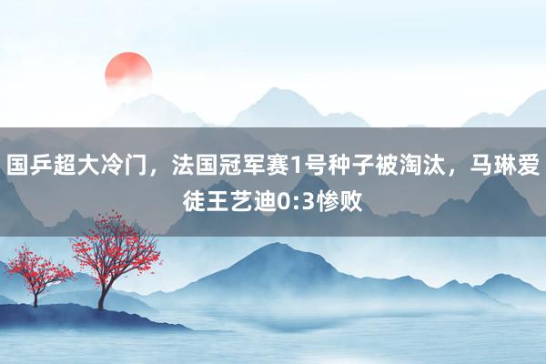 国乒超大冷门，法国冠军赛1号种子被淘汰，马琳爱徒王艺迪0:3惨败