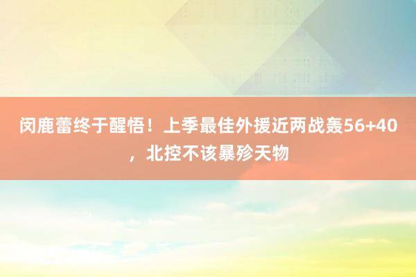 闵鹿蕾终于醒悟！上季最佳外援近两战轰56+40，北控不该暴殄天物