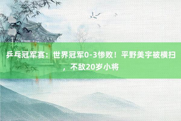 乒乓冠军赛：世界冠军0-3惨败！平野美宇被横扫，不敌20岁小将