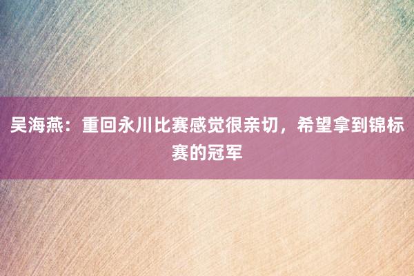 吴海燕：重回永川比赛感觉很亲切，希望拿到锦标赛的冠军