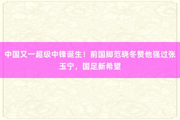 中国又一超级中锋诞生！前国脚范晓冬赞他强过张玉宁，国足新希望