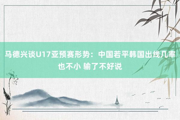 马德兴谈U17亚预赛形势：中国若平韩国出线几率也不小 输了不好说