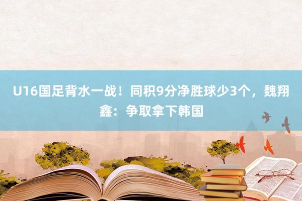 U16国足背水一战！同积9分净胜球少3个，魏翔鑫：争取拿下韩国