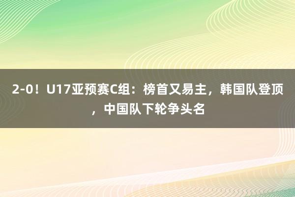 2-0！U17亚预赛C组：榜首又易主，韩国队登顶，中国队下轮争头名