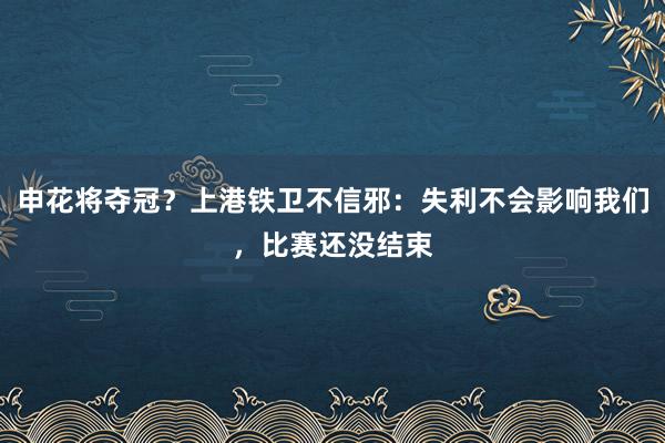 申花将夺冠？上港铁卫不信邪：失利不会影响我们，比赛还没结束