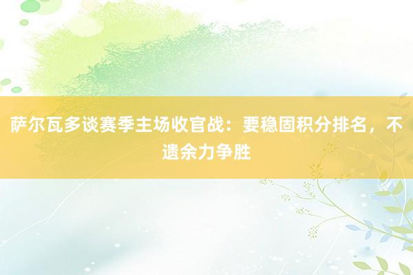 萨尔瓦多谈赛季主场收官战：要稳固积分排名，不遗余力争胜