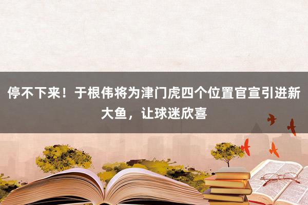 停不下来！于根伟将为津门虎四个位置官宣引进新大鱼，让球迷欣喜