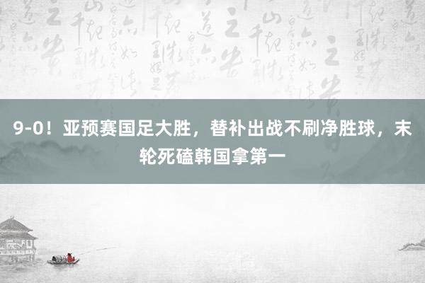 9-0！亚预赛国足大胜，替补出战不刷净胜球，末轮死磕韩国拿第一