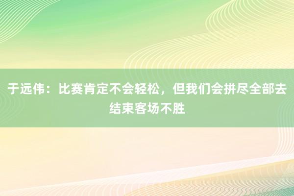 于远伟：比赛肯定不会轻松，但我们会拼尽全部去结束客场不胜