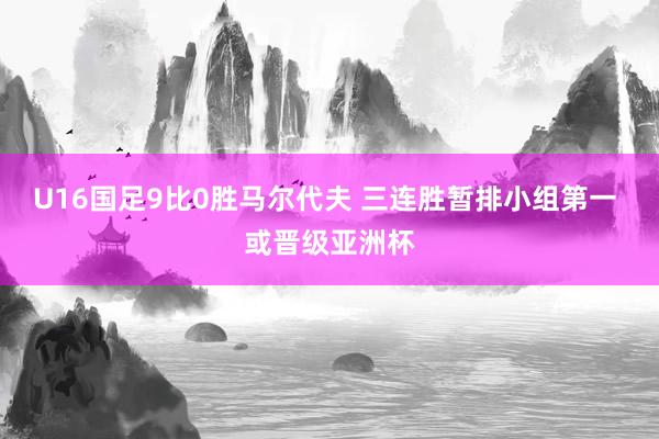 U16国足9比0胜马尔代夫 三连胜暂排小组第一 或晋级亚洲杯