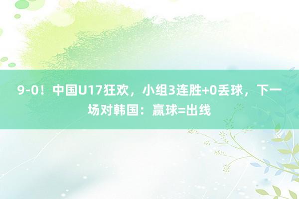 9-0！中国U17狂欢，小组3连胜+0丢球，下一场对韩国：赢球=出线