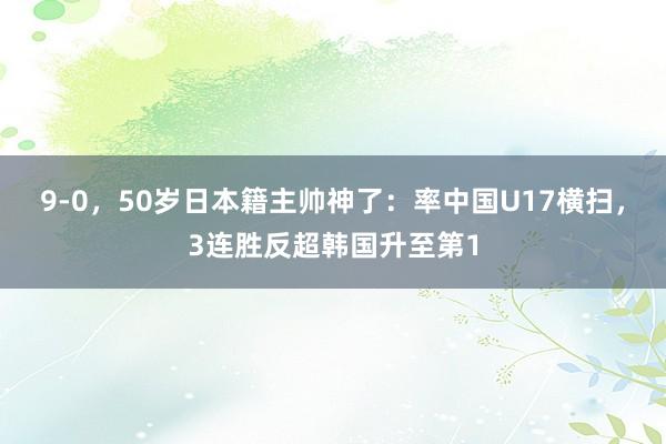 9-0，50岁日本籍主帅神了：率中国U17横扫，3连胜反超韩国升至第1