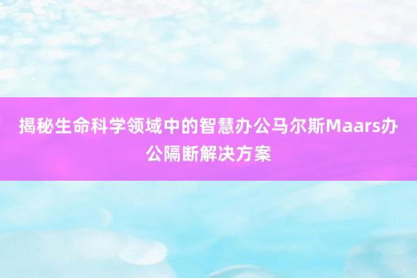 揭秘生命科学领域中的智慧办公马尔斯Maars办公隔断解决方案