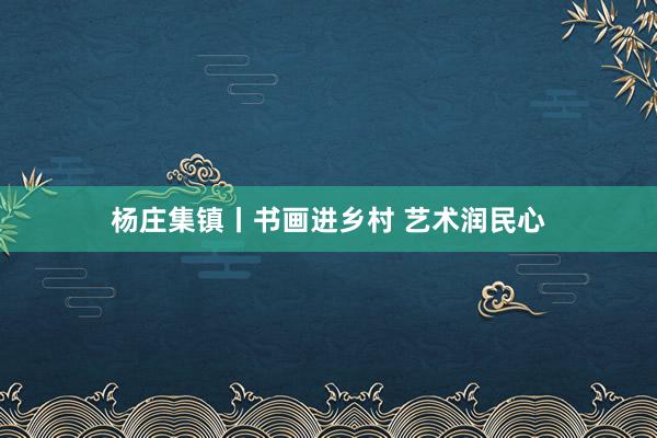 杨庄集镇丨书画进乡村 艺术润民心