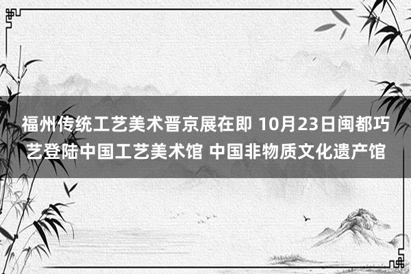 福州传统工艺美术晋京展在即 10月23日闽都巧艺登陆中国工艺美术馆 中国非物质文化遗产馆