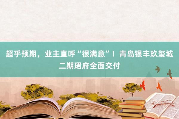 超乎预期，业主直呼“很满意”！青岛银丰玖玺城二期珺府全面交付