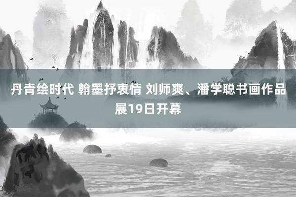 丹青绘时代 翰墨抒衷情 刘师爽、潘学聪书画作品展19日开幕