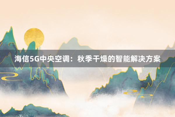 海信5G中央空调：秋季干燥的智能解决方案