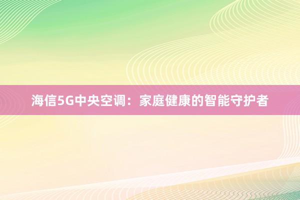 海信5G中央空调：家庭健康的智能守护者