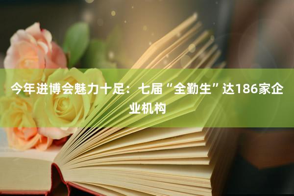 今年进博会魅力十足：七届“全勤生”达186家企业机构